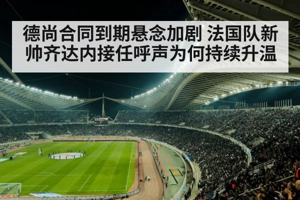 德尚合同到期悬念加剧 法国队新帅齐达内接任呼声为何持续升温