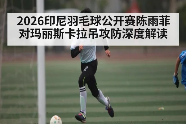 2026印尼羽毛球公开赛陈雨菲对玛丽斯卡拉吊攻防深度解读